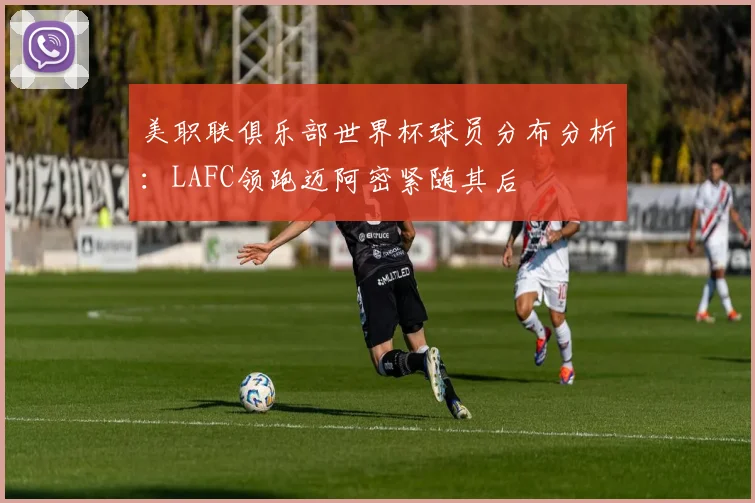 美职联俱乐部世界杯球员分布分析：LAFC领跑迈阿密紧随其后