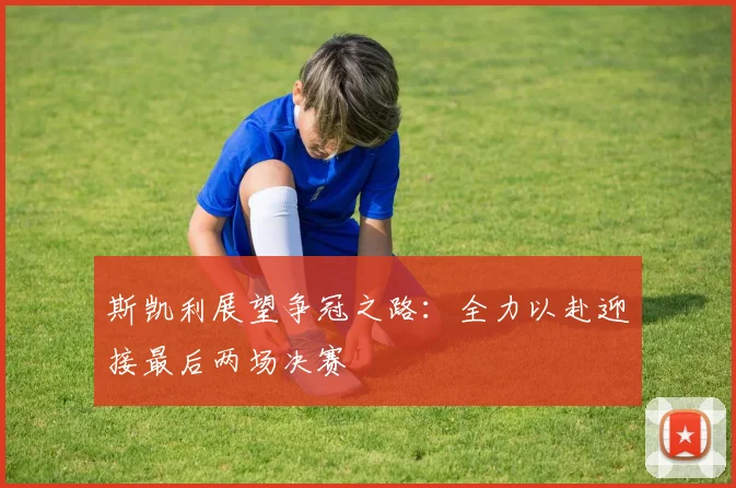 斯凯利展望争冠之路：全力以赴迎接最后两场决赛