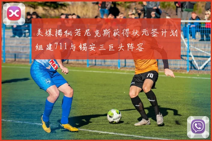 美媒揭秘若尼克斯获得状元签计划组建711与锡安三巨头阵容