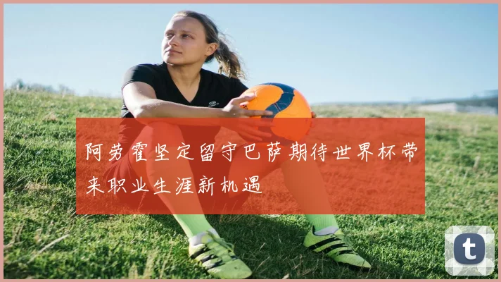 阿劳霍坚定留守巴萨期待世界杯带来职业生涯新机遇