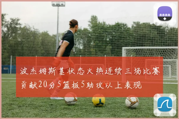 波杰姆斯基状态火热连续三场比赛贡献20分5篮板5助攻以上表现