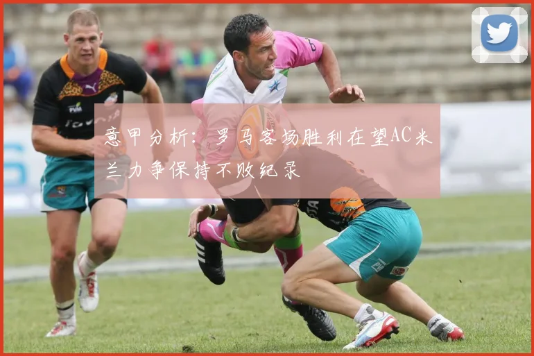 意甲分析：罗马客场胜利在望AC米兰力争保持不败纪录