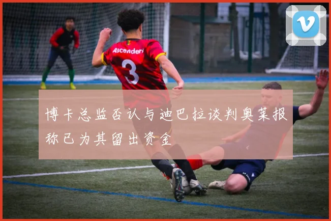 博卡总监否认与迪巴拉谈判奥莱报称已为其留出资金