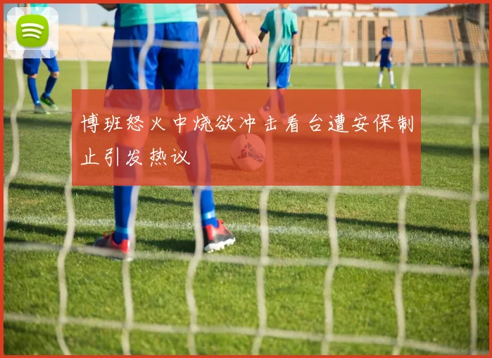 博班怒火中烧欲冲击看台遭安保制止引发热议