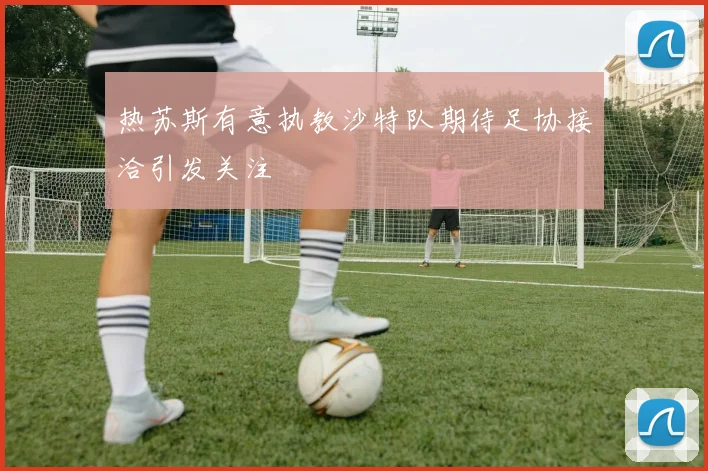 热苏斯有意执教沙特队期待足协接洽引发关注