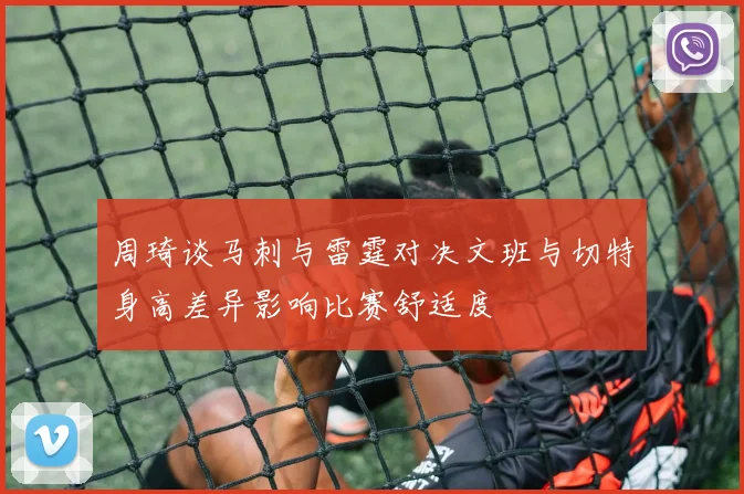 周琦谈马刺与雷霆对决文班与切特身高差异影响比赛舒适度