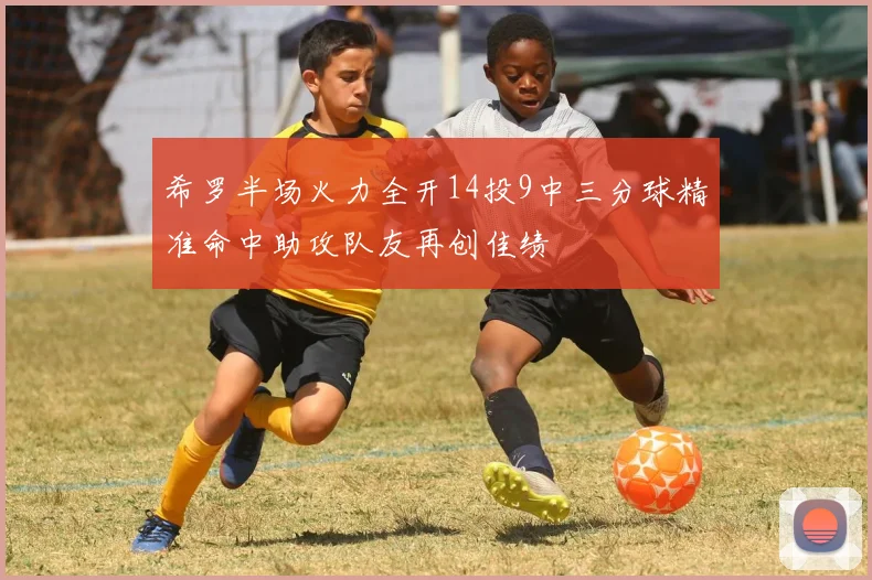 希罗半场火力全开14投9中三分球精准命中助攻队友再创佳绩