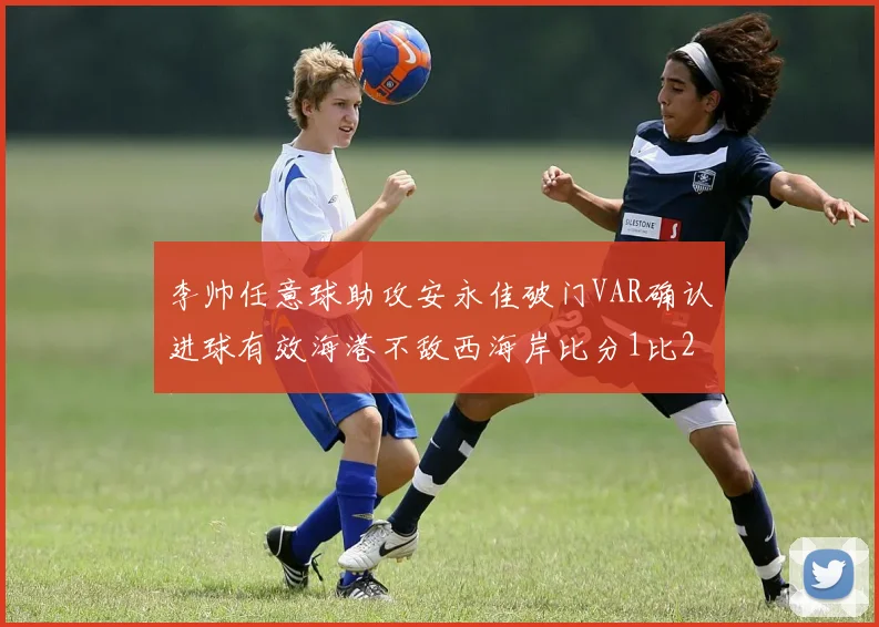 李帅任意球助攻安永佳破门VAR确认进球有效海港不敌西海岸比分1比2