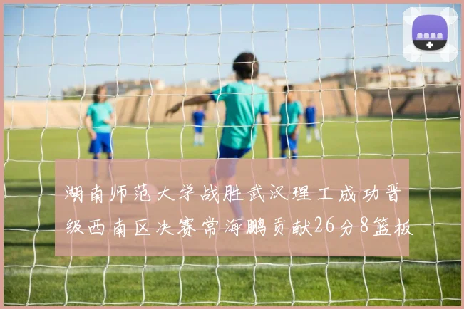 湖南师范大学战胜武汉理工成功晋级西南区决赛常海鹏贡献26分8篮板韩雨琛得21分