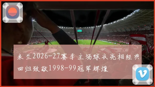 米兰2026-27赛季主场球衣亮相经典回归致敬1998-99冠军辉煌