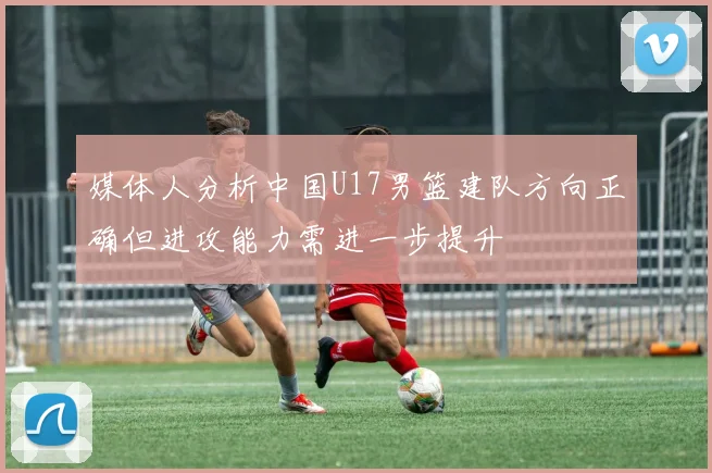 媒体人分析中国U17男篮建队方向正确但进攻能力需进一步提升