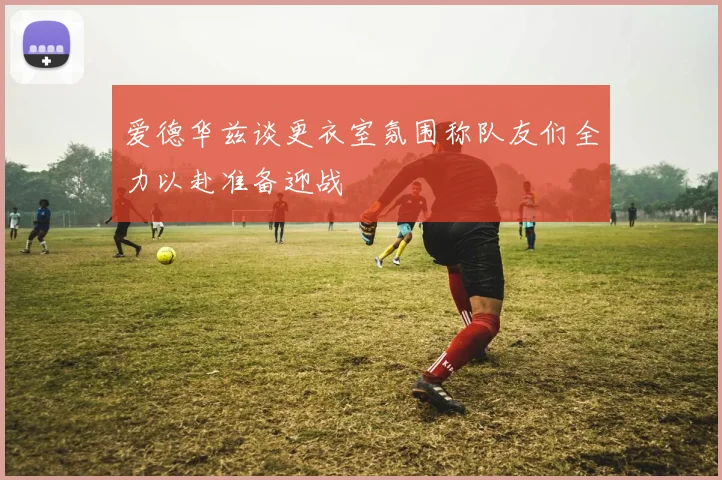 爱德华兹谈更衣室氛围称队友们全力以赴准备迎战