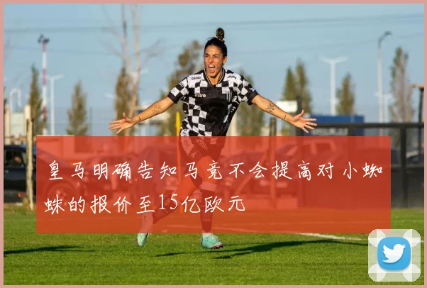 皇马明确告知马竞不会提高对小蜘蛛的报价至15亿欧元