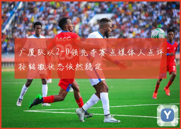 广厦队以2-0领先夺赛点媒体人点评孙铭徽状态依然稳定