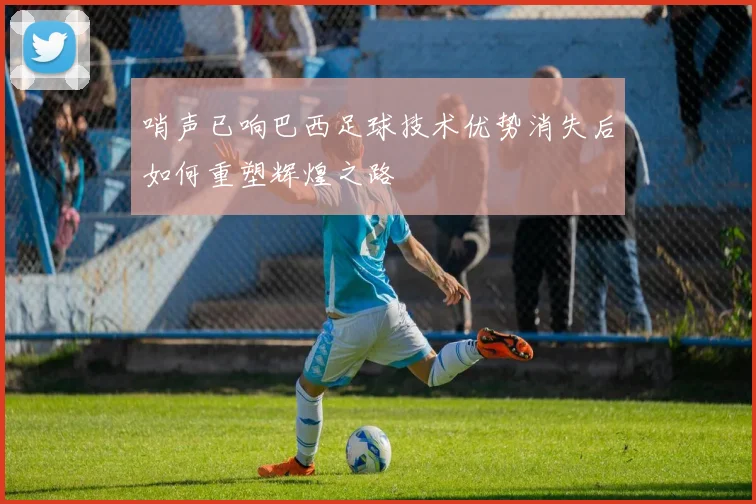 哨声已响巴西足球技术优势消失后如何重塑辉煌之路