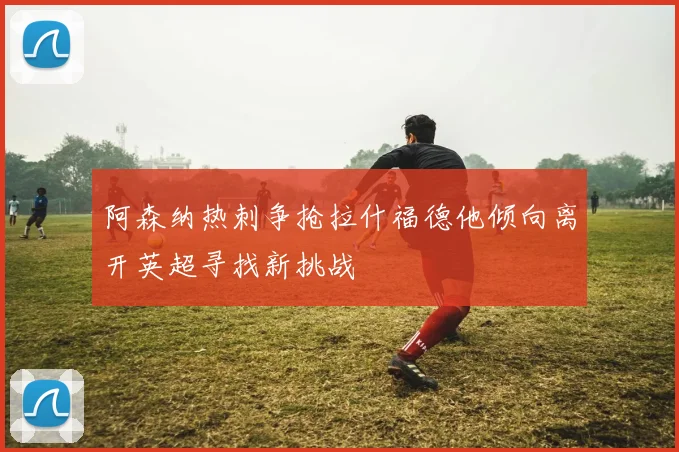 阿森纳热刺争抢拉什福德他倾向离开英超寻找新挑战