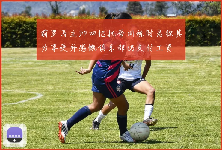 前罗马主帅回忆托蒂训练时光称其为享受并感慨俱乐部仍支付工资