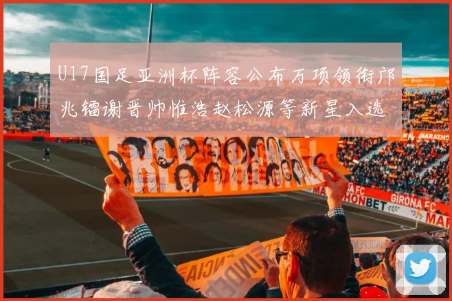 U17国足亚洲杯阵容公布万项领衔邝兆镭谢晋帅惟浩赵松源等新星入选
