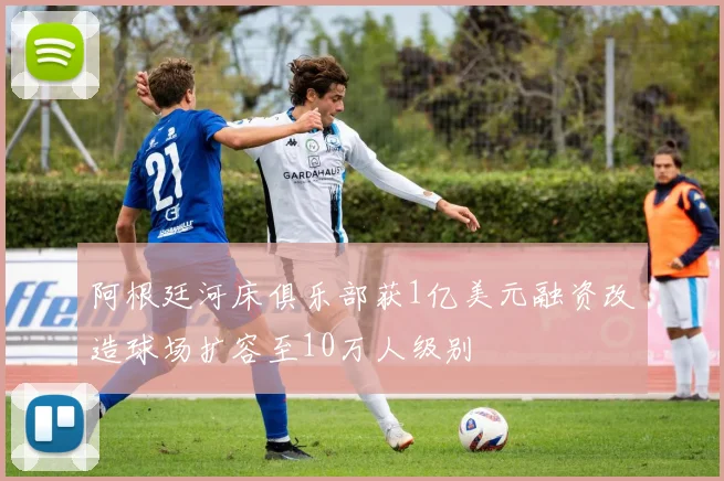 阿根廷河床俱乐部获1亿美元融资改造球场扩容至10万人级别