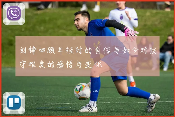 刘铮回顾年轻时的自信与如今对防守难度的感悟与变化