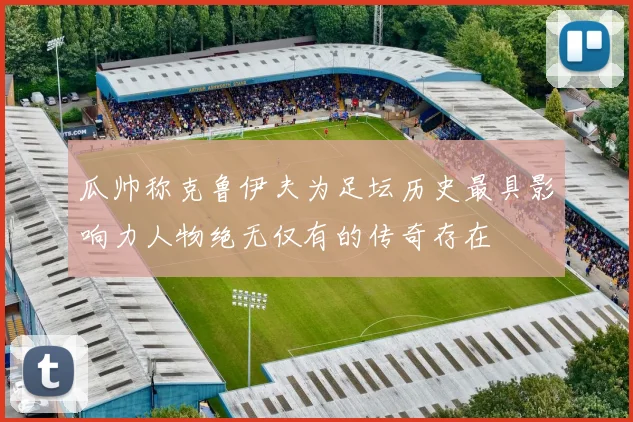 瓜帅称克鲁伊夫为足坛历史最具影响力人物绝无仅有的传奇存在